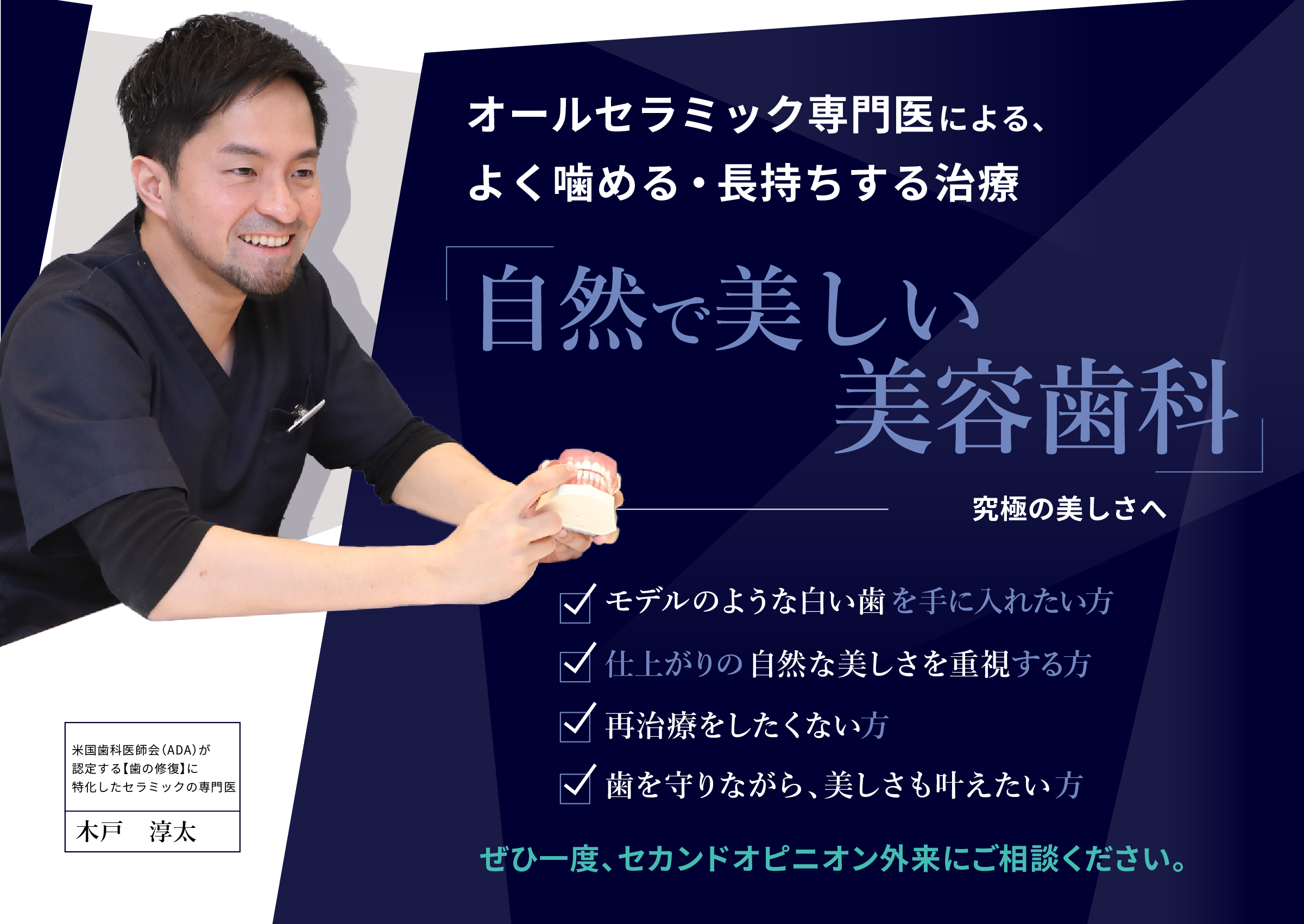 アメリカ専門医による「究極の美容歯科」一段上の本当の美しさへ
															・仕上がりの自然な美しさを重視する方
															・やり直しをしたくない方
															・大切な歯を守りたい方
															ぜひ一度、セカンドオピニオン外来にご相談ください。
															日本でも数少ない米国歯科医師会(ADA)が認定する【歯の修復】に特化した専門医
															木戸淳太