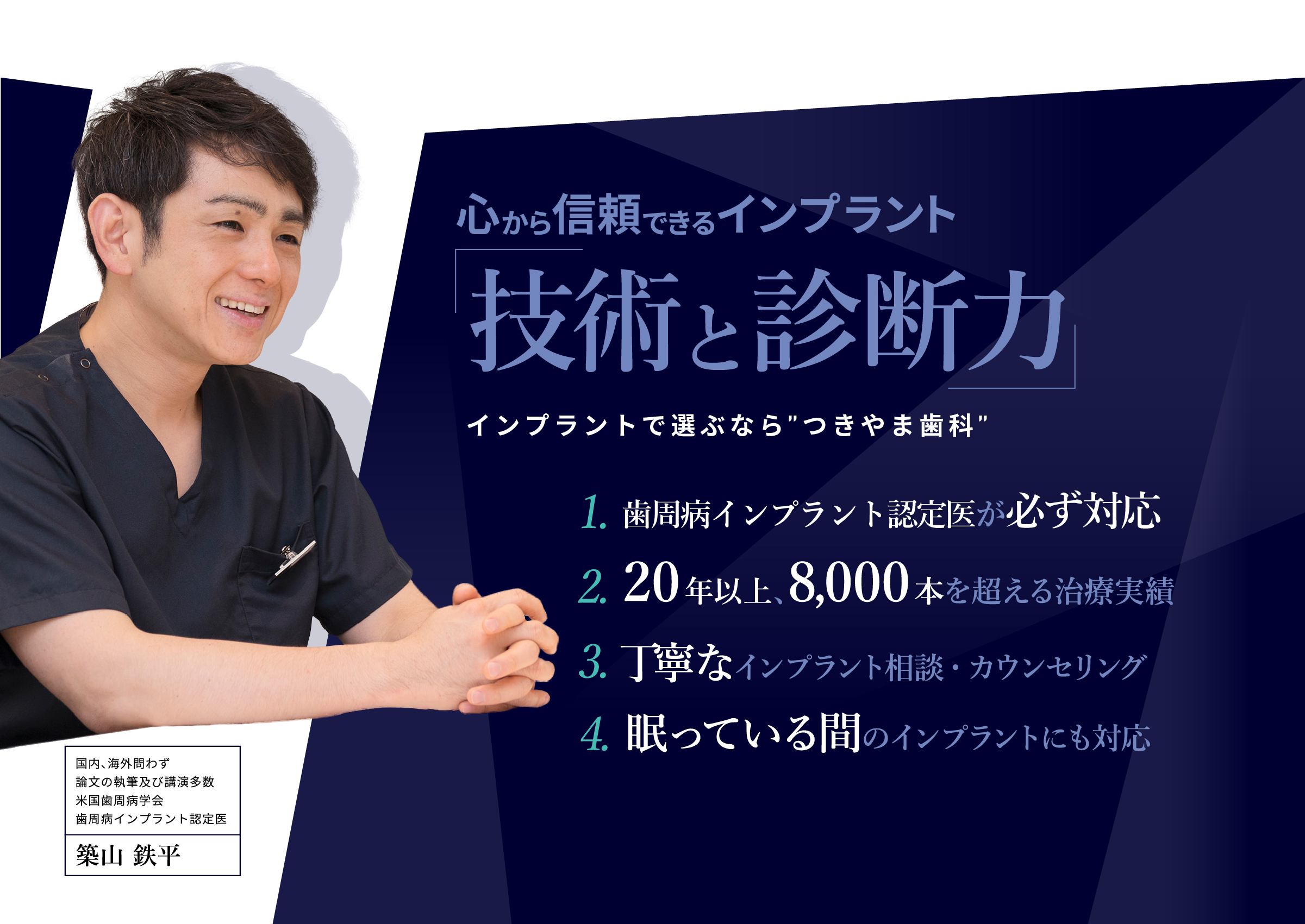 心から信頼できる「インプラントの名医」をお探しの患者さんへ
															・そもそも抜歯は必要？
															・他医院の治療計画・見積もりが納得できない
															・骨がなくてインプラントはできないと言われた
															ぜひ一度、セカンドオピニオン外来にご相談ください。
															国内、海外問わず論文の執筆及び講演多数米国歯周病学会歯周病インプラント認定医
															築山鉄平