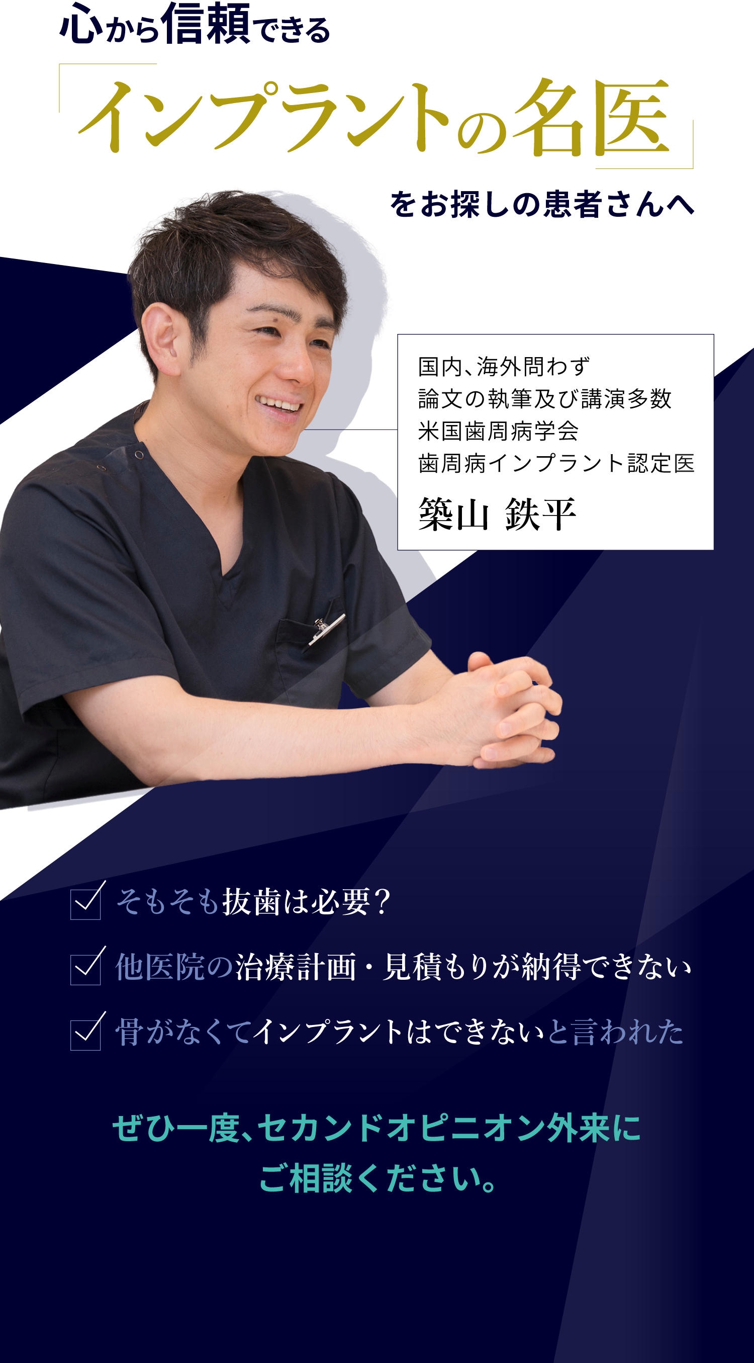 心から信頼できる「インプラントの名医」をお探しの患者さんへ
															・そもそも抜歯は必要？
															・他医院の治療計画・見積もりが納得できない
															・骨がなくてインプラントはできないと言われた
															ぜひ一度、セカンドオピニオン外来にご相談ください。
															国内、海外問わず論文の執筆及び講演多数米国歯周病学会歯周病インプラント認定医
															築山鉄平