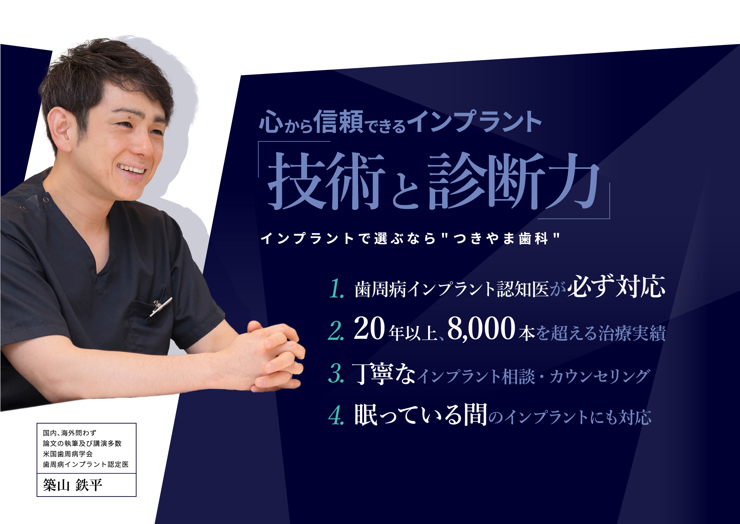 心から信頼できる「インプラントの名医」をお探しの患者さんへ
															・そもそも抜歯は必要？
															・他医院の治療計画・見積もりが納得できない
															・骨がなくてインプラントはできないと言われた
															ぜひ一度、セカンドオピニオン外来にご相談ください。
															国内、海外問わず論文の執筆及び講演多数米国歯周病学会歯周病インプラント認定医
															築山鉄平