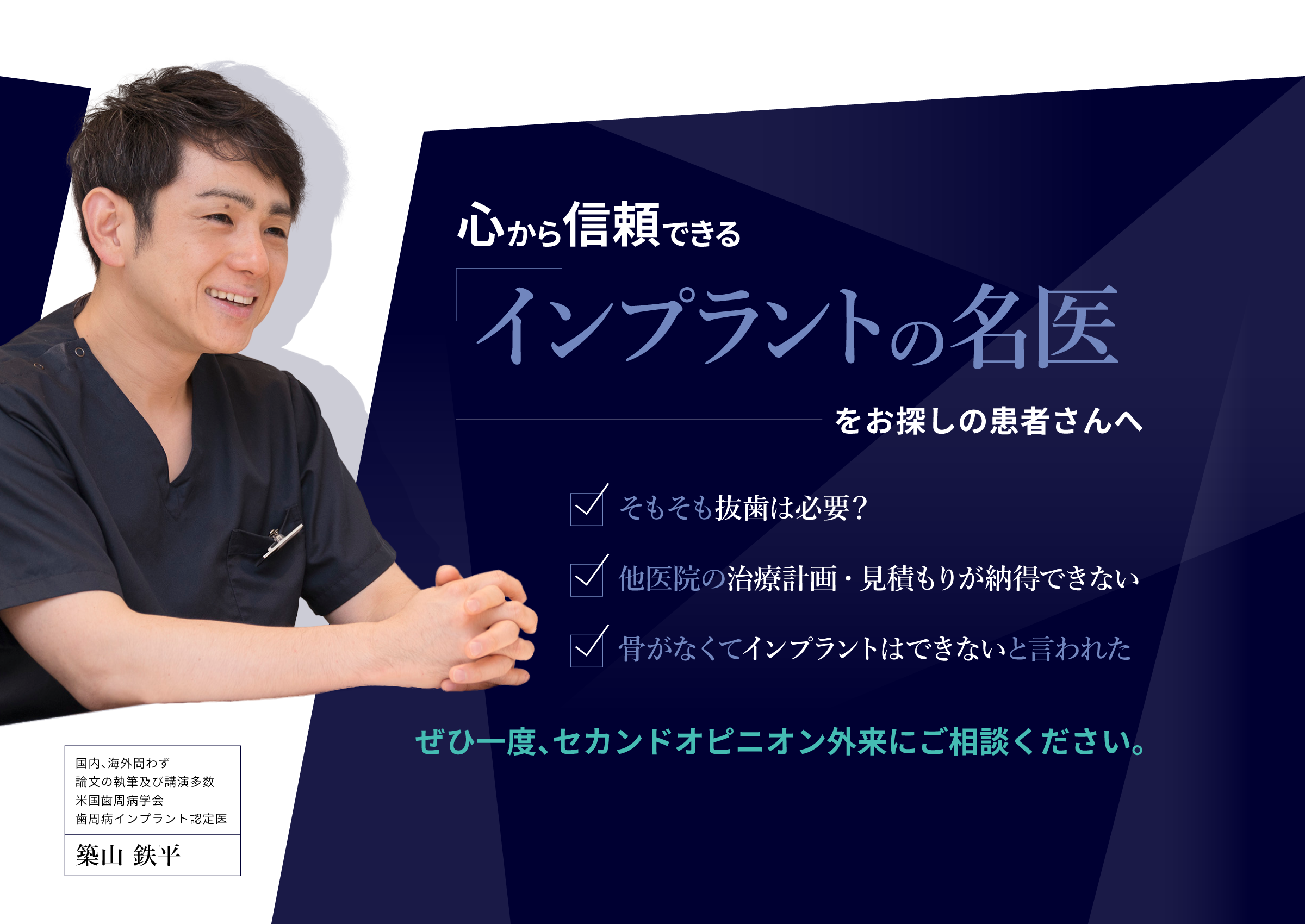 心から信頼できる「インプラントの名医」をお探しの患者さんへ
															・そもそも抜歯は必要？
															・他医院の治療計画・見積もりが納得できない
															・骨がなくてインプラントはできないと言われた
															ぜひ一度、セカンドオピニオン外来にご相談ください。
															国内、海外問わず論文の執筆及び講演多数米国歯周病学会歯周病インプラント認定医
															築山鉄平