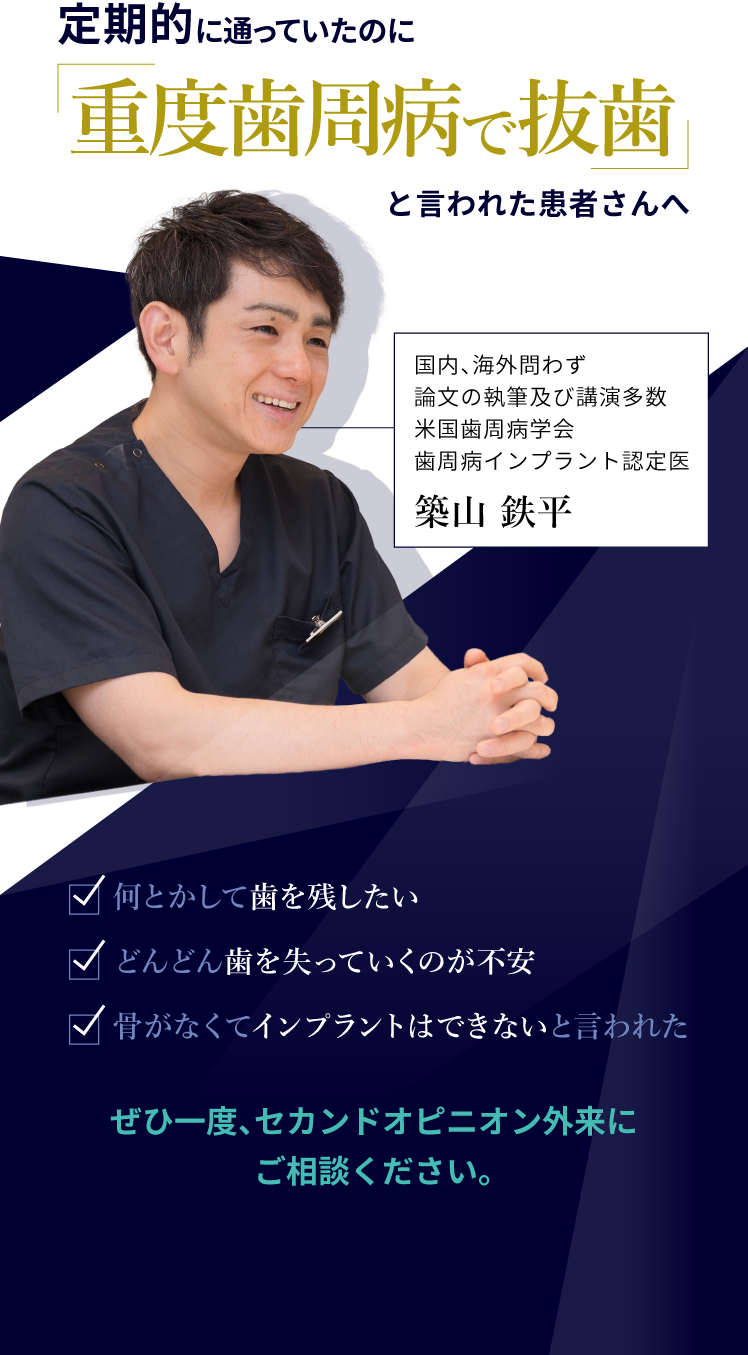 定期的に通っていたのに「重度歯周病で抜歯」と言われた患者さんへ
														・何とかして歯を残したい
														・どんどん歯を失っていくのが不安
														・骨がなくてインプラントはできないと言われた
														ぜひ一度、セカンドオピニオン外来にご相談ください。
														国内、海外問わず論文の執筆及び講演多数米国歯周病学会歯周病インプラント認定医
														築山鉄平