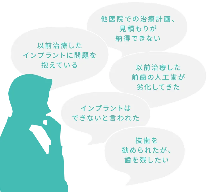 以前治療したインプラントに問題を抱えている
他医院での治療計画、見積もりが納得できない
以前治療した前歯の人口歯が劣化してきた
インプラントはできないと言われた
抜歯を勧められたが、歯を残したい